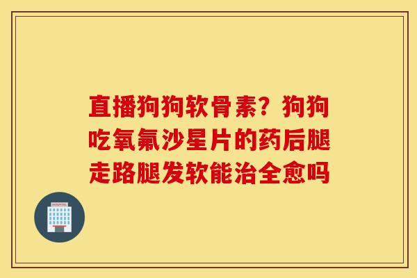 直播狗狗软骨素?狗狗吃氧氟沙星片的药后腿走路腿发软能治全愈吗 直播狗狗软骨素?狗狗吃氧氟沙星片的药后腿走路腿发软能治全愈吗