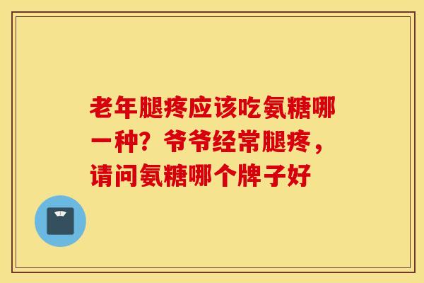 老年腿疼应该吃氨糖哪一种？爷爷经常腿疼，请问氨糖哪个牌子好