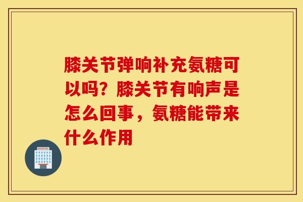 膝关节弹响补充氨糖可以吗？膝关节有响声是怎么回事，氨糖能带来什么作用