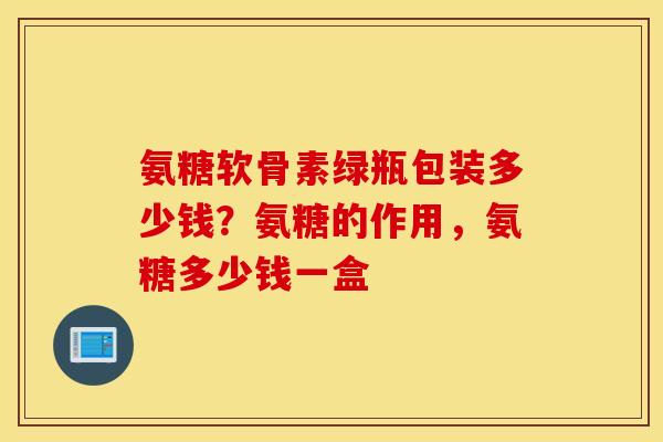 氨糖软骨素绿瓶包装多少钱？氨糖的作用，氨糖多少钱一盒