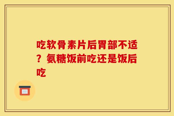 吃软骨素片后胃部不适？氨糖饭前吃还是饭后吃