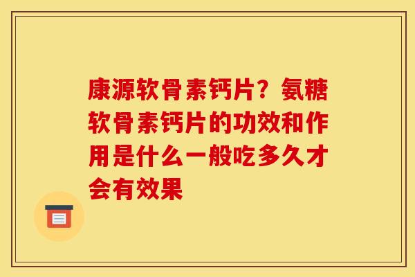 康源软骨素钙片？氨糖软骨素钙片的功效和作用是什么一般吃多久才会有效果