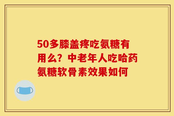 50多膝盖疼吃氨糖有用么？中老年人吃哈药氨糖软骨素效果如何