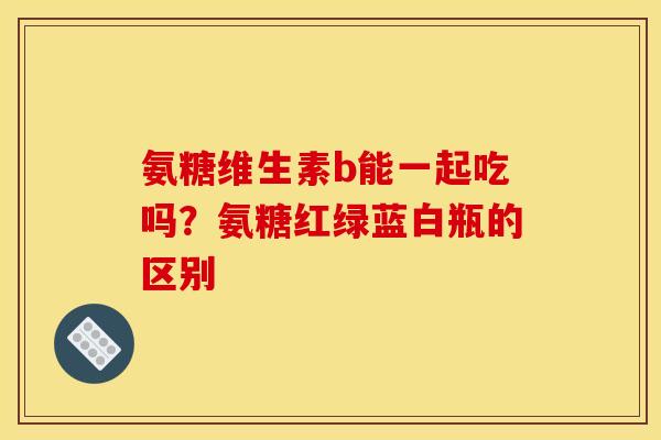 氨糖维生素b能一起吃吗？氨糖红绿蓝白瓶的区别