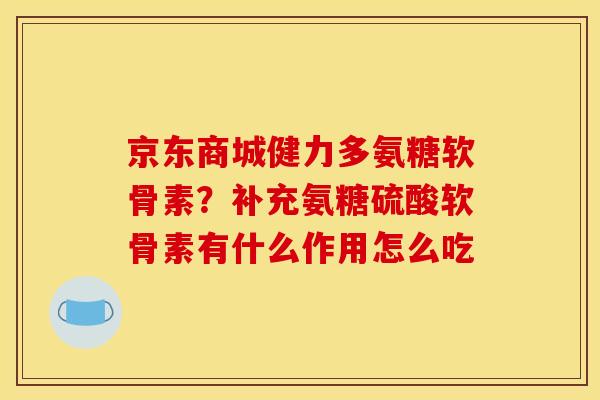 京东商城健力多氨糖软骨素？补充氨糖硫酸软骨素有什么作用怎么吃