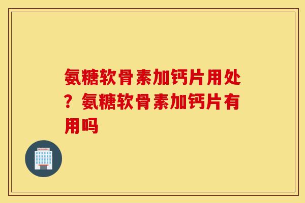 氨糖软骨素加钙片用处？氨糖软骨素加钙片有用吗