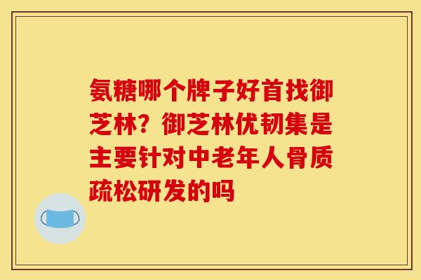 氨糖哪个牌子好首找御芝林？御芝林优韧集是主要针对中老年人骨质疏松研发的吗
