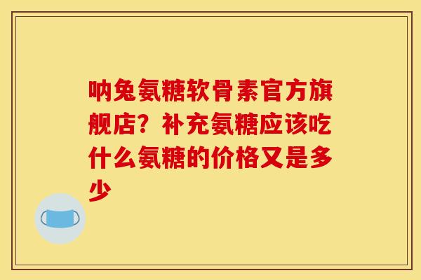 呐兔氨糖软骨素官方旗舰店？补充氨糖应该吃什么氨糖的价格又是多少