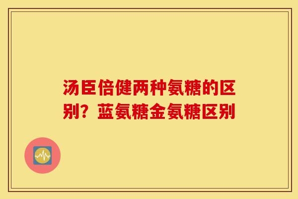 汤臣倍健两种氨糖的区别？蓝氨糖金氨糖区别