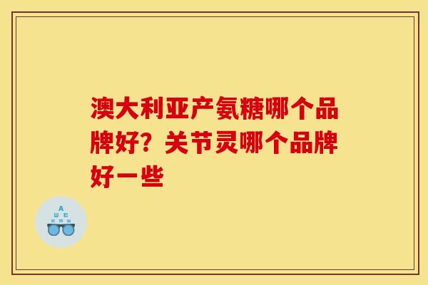 澳大利亚产氨糖哪个品牌好?关节灵哪个品牌好一些 澳大利亚产氨糖哪个品牌好?关节灵哪个品牌好一些