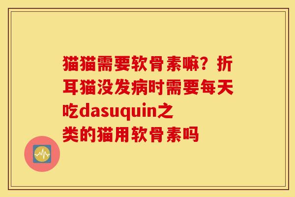 猫猫需要软骨素嘛？折耳猫没发病时需要每天吃dasuquin之类的猫用软骨素吗