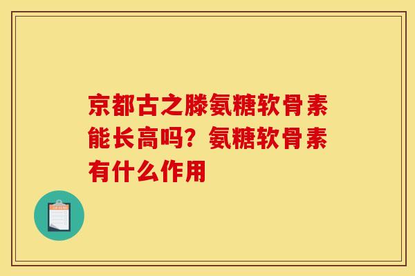 京都古之滕氨糖软骨素能长高吗？氨糖软骨素有什么作用