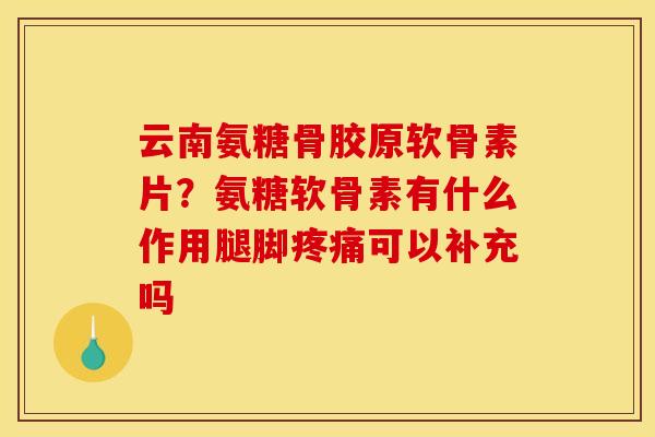 云南氨糖骨胶原软骨素片？氨糖软骨素有什么作用腿脚疼痛可以补充吗