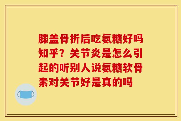 膝盖骨折后吃氨糖好吗知乎？关节炎是怎么引起的听别人说氨糖软骨素对关节好是真的吗