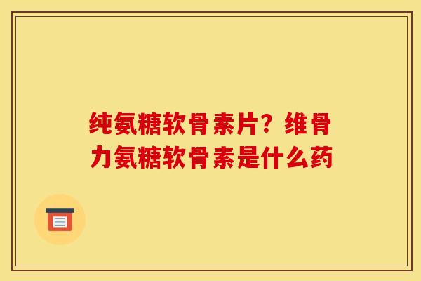 纯氨糖软骨素片？维骨力氨糖软骨素是什么药