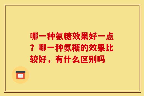 哪一种氨糖效果好一点?哪一种氨糖的效果比较好,有什么区别吗 哪一种氨糖效果好一点?哪一种氨糖的效果比较好,有什么区别吗