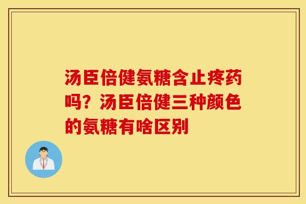 汤臣倍健氨糖含止疼药吗？汤臣倍健三种颜色的氨糖有啥区别