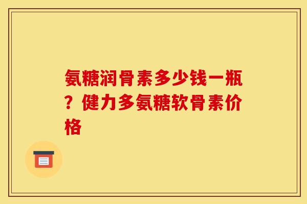氨糖润骨素多少钱一瓶？健力多氨糖软骨素价格