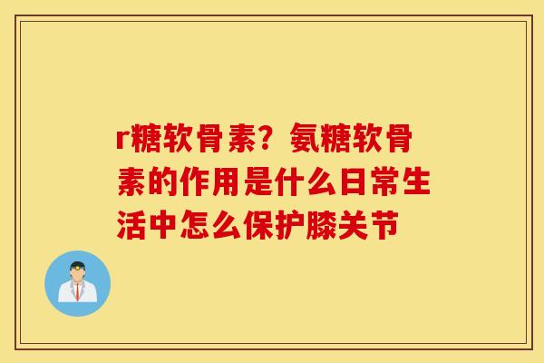 r糖软骨素？氨糖软骨素的作用是什么日常生活中怎么保护膝关节