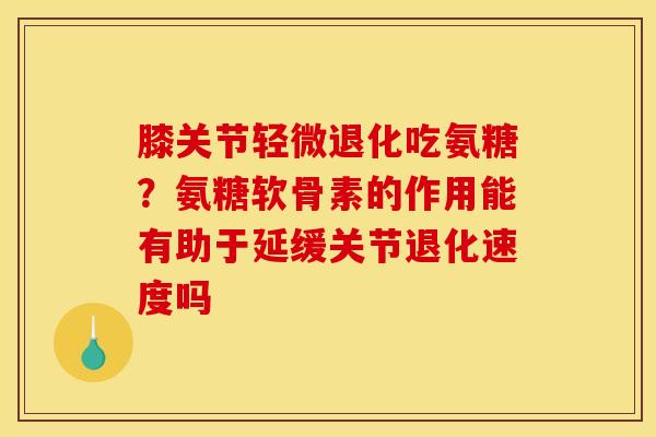 膝关节轻微退化吃氨糖？氨糖软骨素的作用能有助于延缓关节退化速度吗