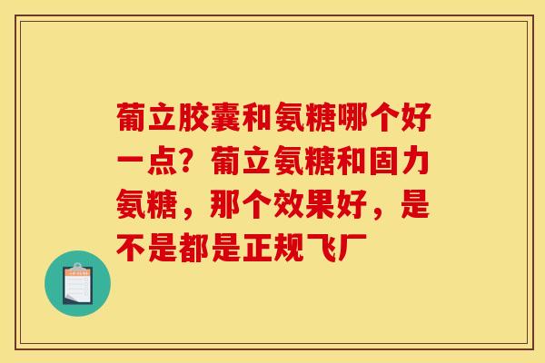 葡立胶囊和氨糖哪个好一点？葡立氨糖和固力氨糖，那个效果好，是不是都是正规飞厂