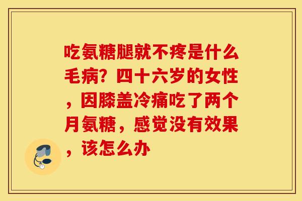 吃氨糖腿就不疼是什么毛病？四十六岁的女性，因膝盖冷痛吃了两个月氨糖，感觉没有效果，该怎么办