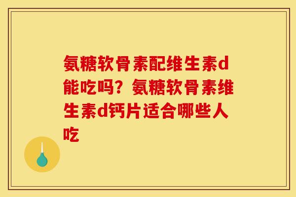 氨糖软骨素配维生素d能吃吗？氨糖软骨素维生素d钙片适合哪些人吃