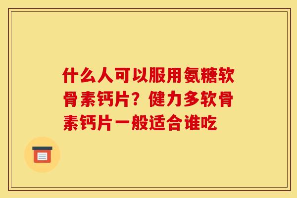 什么人可以服用氨糖软骨素钙片？健力多软骨素钙片一般适合谁吃