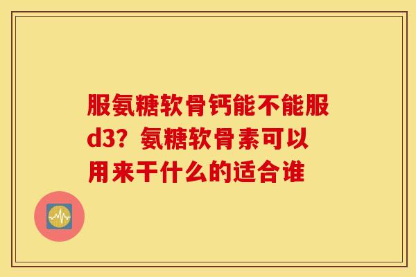服氨糖软骨钙能不能服d3？氨糖软骨素可以用来干什么的适合谁