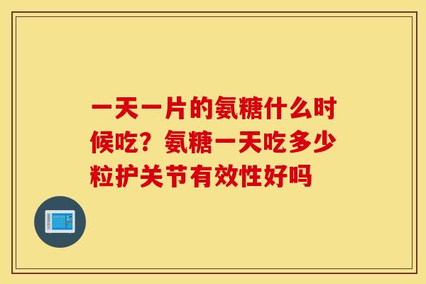 一天一片的氨糖什么时候吃？氨糖一天吃多少粒护关节有效性好吗