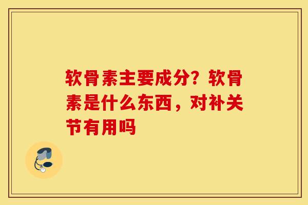 软骨素主要成分？软骨素是什么东西，对补关节有用吗