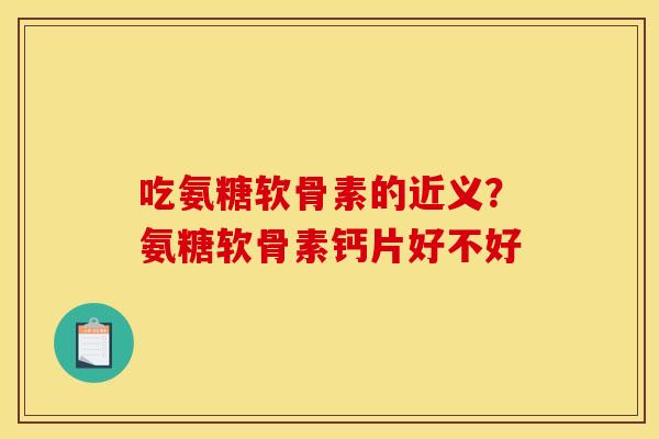 吃氨糖软骨素的近义？氨糖软骨素钙片好不好