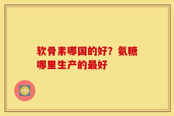 软骨素哪国的好?氨糖哪里生产的最好 软骨素哪国的好?氨糖哪里生产的最好