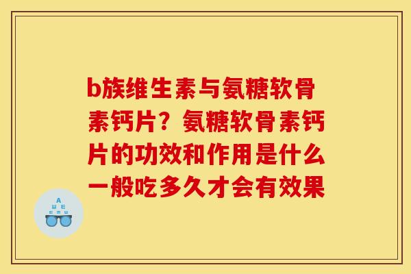 b族维生素与氨糖软骨素钙片？氨糖软骨素钙片的功效和作用是什么一般吃多久才会有效果