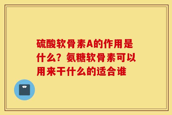 硫酸软骨素A的作用是什么？氨糖软骨素可以用来干什么的适合谁