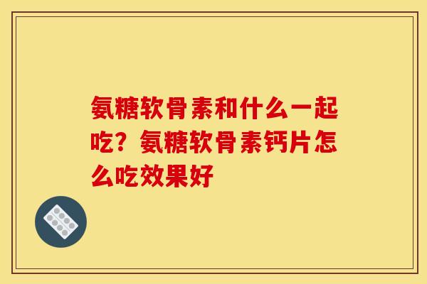氨糖软骨素和什么一起吃?氨糖软骨素钙片怎么吃效果好 氨糖软骨素和什么一起吃?氨糖软骨素钙片怎么吃效果好