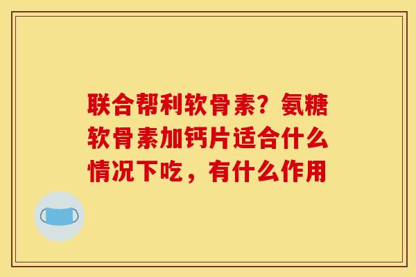 联合帮利软骨素？氨糖软骨素加钙片适合什么情况下吃，有什么作用