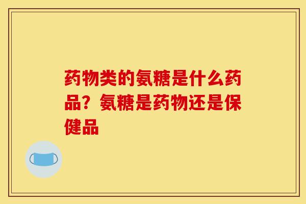 药物类的氨糖是什么药品？氨糖是药物还是保健品