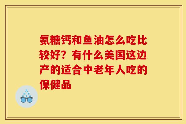 氨糖钙和鱼油怎么吃比较好？有什么美国这边产的适合中老年人吃的保健品