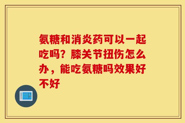 氨糖和消炎药可以一起吃吗？膝关节扭伤怎么办，能吃氨糖吗效果好不好