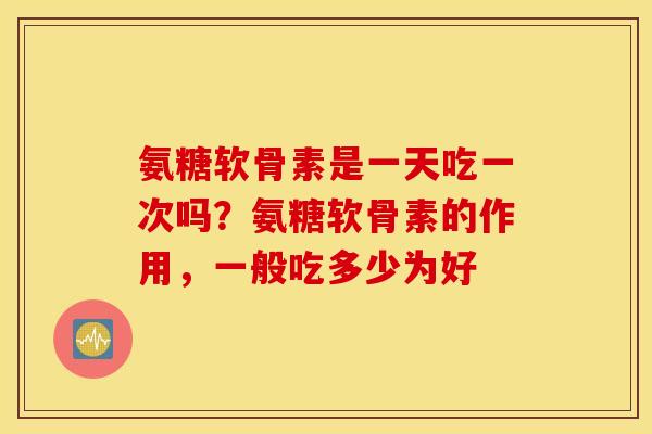 氨糖软骨素是一天吃一次吗？氨糖软骨素的作用，一般吃多少为好