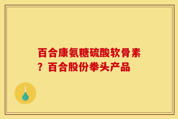 百合康氨糖硫酸软骨素？百合股份拳头产品