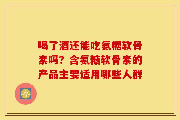 喝了酒还能吃氨糖软骨素吗？含氨糖软骨素的产品主要适用哪些人群
