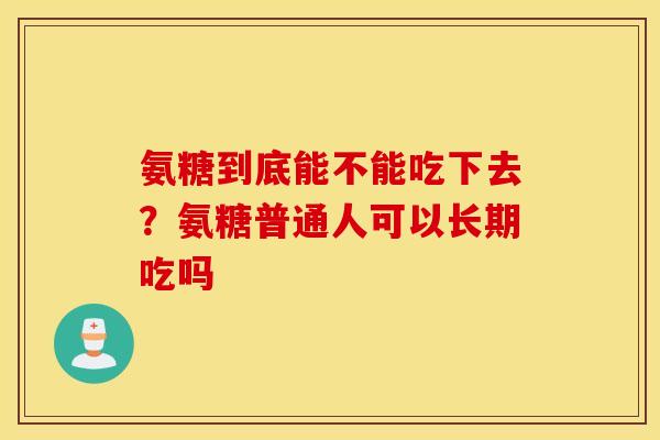 氨糖到底能不能吃下去？氨糖普通人可以长期吃吗