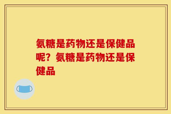 氨糖是药物还是保健品呢？氨糖是药物还是保健品