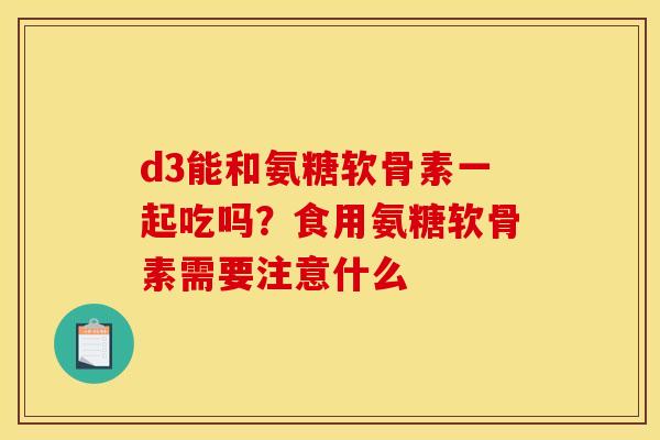 d3能和氨糖软骨素一起吃吗?食用氨糖软骨素需要注意什么 d3能和氨糖软骨素一起吃吗?食用氨糖软骨素需要注意什么
