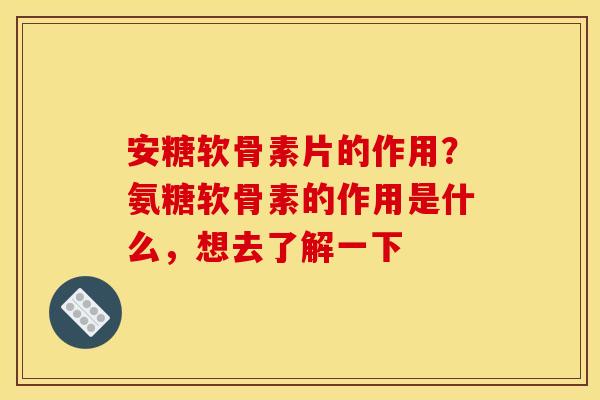 安糖软骨素片的作用？氨糖软骨素的作用是什么，想去了解一下