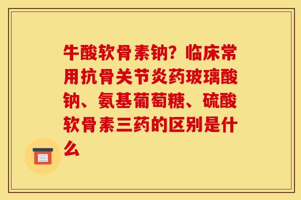 牛酸软骨素钠？临床常用抗骨关节炎药玻璃酸钠、氨基葡萄糖、硫酸软骨素三药的区别是什么