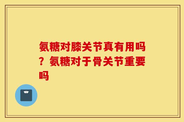 氨糖对膝关节真有用吗？氨糖对于骨关节重要吗