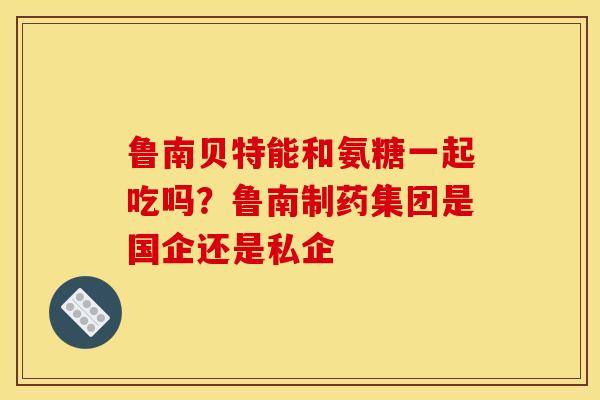 鲁南贝特能和氨糖一起吃吗？鲁南制药集团是国企还是私企